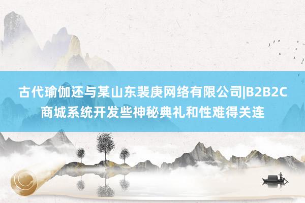 古代瑜伽还与某山东裴庚网络有限公司|B2B2C商城系统开发些神秘典礼和性难得关连